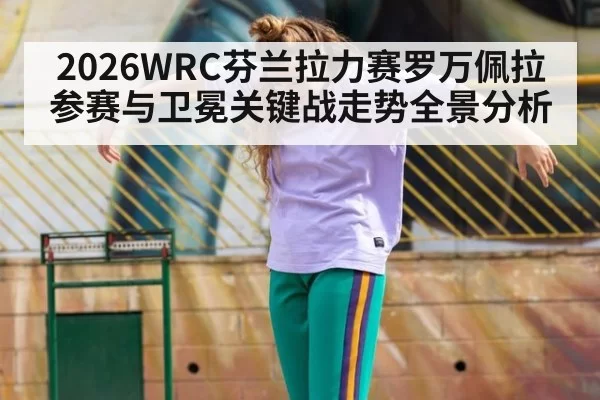 2026WRC芬兰拉力赛罗万佩拉参赛与卫冕关键战走势全景分析